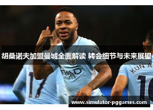 胡桑诺夫加盟曼城全面解读 转会细节与未来展望