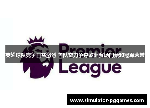 英超球队竞争日益激烈 各队奋力争夺欧洲赛场门票和冠军荣誉