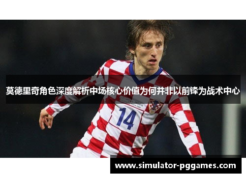 莫德里奇角色深度解析中场核心价值为何并非以前锋为战术中心 莫德里奇角色深度解析中场核心价值为何并非以前锋为战术中心