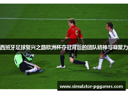 西班牙足球复兴之路欧洲杯夺冠背后的团队精神与凝聚力 西班牙足球复兴之路欧洲杯夺冠背后的团队精神与凝聚力