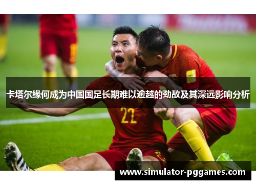 卡塔尔缘何成为中国国足长期难以逾越的劲敌及其深远影响分析