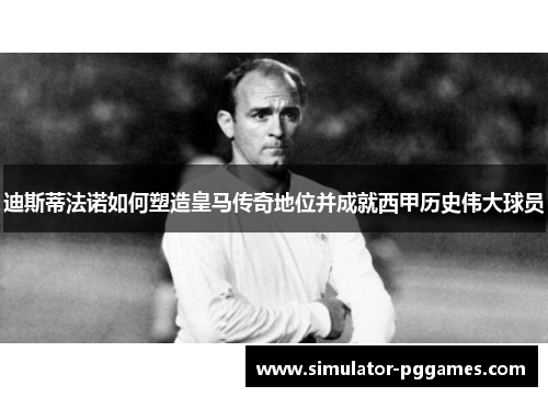 迪斯蒂法诺如何塑造皇马传奇地位并成就西甲历史伟大球员