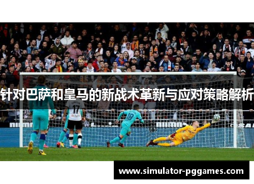 针对巴萨和皇马的新战术革新与应对策略解析 针对巴萨和皇马的新战术革新与应对策略解析
