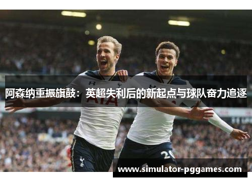 阿森纳重振旗鼓:英超失利后的新起点与球队奋力追逐 阿森纳重振旗鼓:英超失利后的新起点与球队奋力追逐