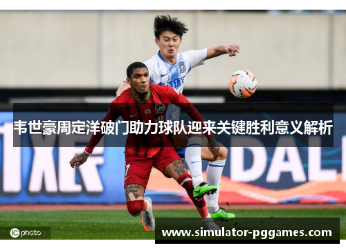 韦世豪周定洋破门助力球队迎来关键胜利意义解析