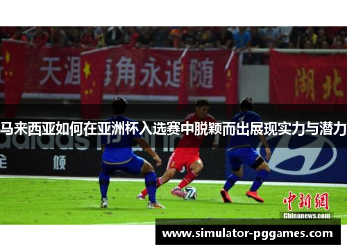 马来西亚如何在亚洲杯入选赛中脱颖而出展现实力与潜力