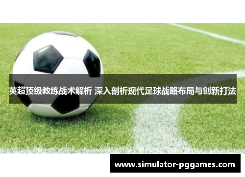 英超顶级教练战术解析 深入剖析现代足球战略布局与创新打法