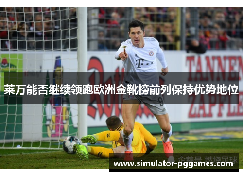 莱万能否继续领跑欧洲金靴榜前列保持优势地位