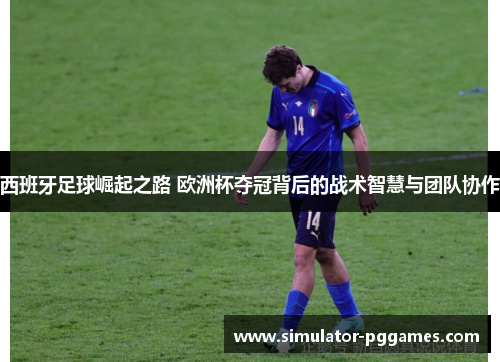 西班牙足球崛起之路 欧洲杯夺冠背后的战术智慧与团队协作