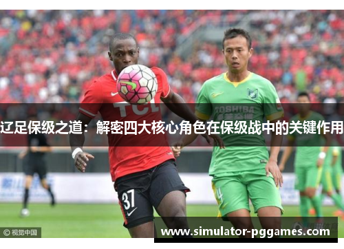 辽足保级之道:解密四大核心角色在保级战中的关键作用 辽足保级之道:解密四大核心角色在保级战中的关键作用