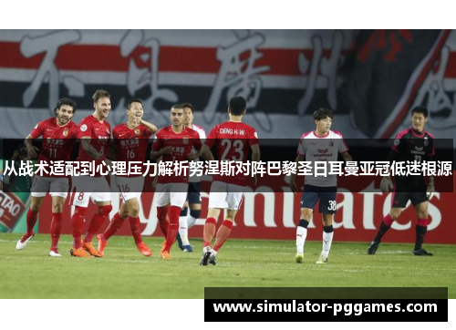 从战术适配到心理压力解析努涅斯对阵巴黎圣日耳曼亚冠低迷根源