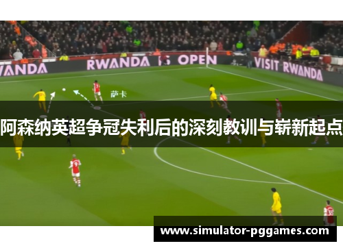 阿森纳英超争冠失利后的深刻教训与崭新起点
