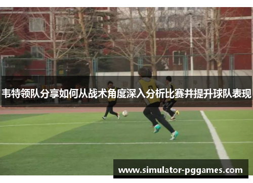 韦特领队分享如何从战术角度深入分析比赛并提升球队表现