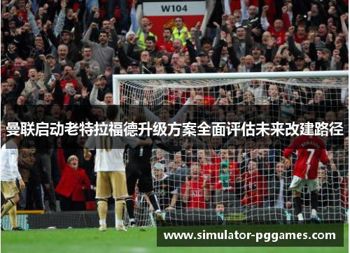 曼联启动老特拉福德升级方案全面评估未来改建路径