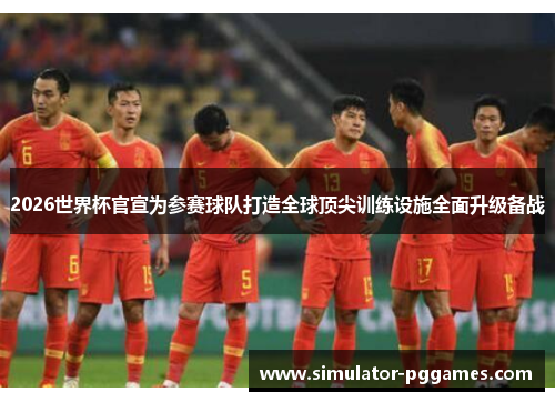 2026世界杯官宣为参赛球队打造全球顶尖训练设施全面升级备战