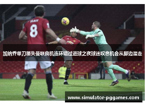 加纳乔单刀屡失曼联良机连环错过进球之夜球迷叹息机会从脚边溜走